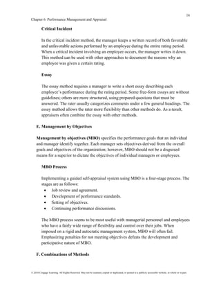 16
Chapter 6: Performance Management and Appraisal
© 2016 Cengage Learning. All Rights Reserved. May not be scanned, copied or duplicated, or posted to a publicly accessible website, in whole or in part.
Critical Incident
In the critical incident method, the manager keeps a written record of both favorable
and unfavorable actions performed by an employee during the entire rating period.
When a critical incident involving an employee occurs, the manager writes it down.
This method can be used with other approaches to document the reasons why an
employee was given a certain rating.
Essay
The essay method requires a manager to write a short essay describing each
employee’s performance during the rating period. Some free-form essays are without
guidelines; others are more structured, using prepared questions that must be
answered. The rater usually categorizes comments under a few general headings. The
essay method allows the rater more flexibility than other methods do. As a result,
appraisers often combine the essay with other methods.
E. Management by Objectives
Management by objectives (MBO) specifies the performance goals that an individual
and manager identify together. Each manager sets objectives derived from the overall
goals and objectives of the organization; however, MBO should not be a disguised
means for a superior to dictate the objectives of individual managers or employees.
MBO Process
Implementing a guided self-appraisal system using MBO is a four-stage process. The
stages are as follows:
• Job review and agreement.
• Development of performance standards.
• Setting of objectives.
• Continuing performance discussions.
The MBO process seems to be most useful with managerial personnel and employees
who have a fairly wide range of flexibility and control over their jobs. When
imposed on a rigid and autocratic management system, MBO will often fail.
Emphasizing penalties for not meeting objectives defeats the development and
participative nature of MBO.
F. Combinations of Methods
 