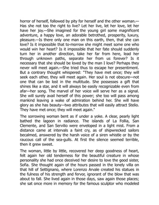 horror of herself, followed by pity for herself and the other woman.—
Has she not too the right to live? Let her live, let her love, let her
have her joy.—She imagined for the young girl some magnificent
adventure, a happy love, an adorable betrothed, prosperity, luxury,
pleasure.—Is there only one man on this earth, then, that she can
love? Is it impossible that to-morrow she might meet some one who
would win her heart? Is it impossible that her fate should suddenly
turn her in another direction, take her far from here, lead her
through unknown paths, separate her from us forever? Is it
necessary that she should be loved by the man I love? Perhaps they
never will meet again.—She tried thus to escape her presentiment.
But a contrary thought whispered: "They have met once; they will
seek each other, they will meet again. Her soul is not obscure—not
one that can be lost in the multitude. She possesses a gift that
shines like a star, and it will always be easily recognizable even from
afar—her song. The marvel of her voice will serve her as a signal.
She will surely avail herself of this power; she too will pass among
mankind leaving a wake of admiration behind her. She will have
glory as she has beauty—two attributes that will easily attract Stelio.
They have met once; they will meet again."
The sorrowing woman bent as if under a yoke. A clear, pearly light
bathed the lagoon in radiance. The islands of La Follia, San
Clemente, and San Servilio were enveloped in a light mist. From a
distance came at intervals a faint cry, as of shipwrecked sailors
becalmed, answered by the harsh voice of a siren whistle or by the
raucous call of the sea-gulls. At first the silence seemed terrible,
then it grew sweet.
The woman, little by little, recovered her deep goodness of heart,
felt again her old tenderness for the beautiful creature in whose
personality she had once deceived her desire to love the good sister,
Sofia. She thought again of the hours passed in the lonely villa on
that hill of Settignano, where Lorenzo Arvale created his statues in
the fulness of his strength and fervor, ignorant of the blow that was
about to fall. She lived again in those days, saw again those places;
she sat once more in memory for the famous sculptor who modeled
 