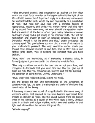 —She struggled against that uncertainty as against an iron door
which she must force in order to find again behind it the light of her
life.—Shall I answer her? Suppose I reply in such a way as to make
her understand the truth, would my love necessarily be a prohibition
of hers?—But here her soul rose with a mingled feeling of
repugnance, modesty, and pride.—No, never! Never shall she learn
of my wound from me—never, not even should she question me!—
And she realized all the horror of an open rivalry between a woman
no longer young and a girl strong in her maiden youth. She felt the
humiliation and cruelty of such an unequal struggle. "But if not
Donatella, would it not be some one else," again whispered the
contrary spirit "Do you believe you can bind a man of his nature to
your melancholy passion? The only condition under which you
should have allowed yourself to love him, and to offer him a love
faithful unto death, was in keeping the compact that you have
broken."
"True, true!" she murmured, as if answering a distinct voice, in
formal judgment, pronounced in the silence by invisible Fate.
"The only condition on which he can now accept your love, and
recognize it, demands that you leave him free, that you give up all
claim on him, that you renounce all, forever, and ask for nothing—
the condition of being heroic. Do you understand?"
"True, true!" she repeated aloud, raising her head.
But the poison bit her. She remembered all the sweetness of
caresses—the lips, the eyes, the strength and ardor of the lover had
re-animated all her being.
A far-away monotonous sound of song floated in the air—a song of
women's voices, that seemed to rise from bosoms oppressed, from
throats as slender as reeds, like the sound evoked from the broken
wires of old spinets at a touch on the worn keys; a shrill, unequal
tone, in a lively and vulgar rhythm, which sounded sadder in that
light and silence than the saddest things of life.
"Who is singing?"
 