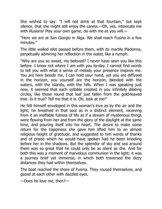 She wished to say: "I will not drink at that fountain," but kept
silence, that she might still enjoy the caress.—Oh, yes, intoxicate me
with illusions! Play your own game; do with me as you will.—
"Here we are at San Giorgio in Alga. We shall reach Fusina in a few
minutes."
The little walled islet passed before them, with its marble Madonna,
perpetually admiring her reflection in the water, like a nymph.
"Why are you so sweet, my beloved? I never have seen you like this
before. I know not where I am with you to-day. I cannot find words
to tell you with what a sense of melody your presence inspires me.
You are here beside me, I can hold your hand, yet you are diffused
in the horizon, you yourself are the horizon, blended with the
waters, with the islands, with the hills. When I was speaking just
now, it seemed that each syllable created in you infinitely dilating
circles, like those round that leaf just fallen from the gold-leaved
tree. Is it true? Tell me that it is. Oh, look at me!"
He felt himself enveloped in this woman's love as by the air and the
light; he breathed in that soul as in a distinct element, receiving
from it an ineffable fulness of life as if a stream of mysterious things
were flowing from her and from the glory of the daylight at the same
time, and pouring itself into his heart. The desire to make some
return for the happiness she gave him lifted him to an almost
religious height of gratitude, and suggested to him words of thanks
and of praise which he would have spoken had he been kneeling
before her in the shadows. But the splendor of sky and sea around
them was so great that he could only be as silent as she. And for
both this was a moment of marvelous communion in the light; it was
a journey brief yet immense, in which both traversed the dizzy
distances they had within themselves.
The boat reached the shore of Fusina. They roused themselves, and
gazed at each other with dazzled eyes.
—Does he love me, then?—
 