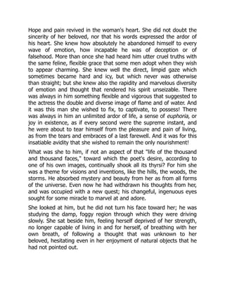 Hope and pain revived in the woman's heart. She did not doubt the
sincerity of her beloved, nor that his words expressed the ardor of
his heart. She knew how absolutely he abandoned himself to every
wave of emotion, how incapable he was of deception or of
falsehood. More than once she had heard him utter cruel truths with
the same feline, flexible grace that some men adopt when they wish
to appear charming. She knew well the direct, limpid gaze which
sometimes became hard and icy, but which never was otherwise
than straight; but she knew also the rapidity and marvelous diversity
of emotion and thought that rendered his spirit unseizable. There
was always in him something flexible and vigorous that suggested to
the actress the double and diverse image of flame and of water. And
it was this man she wished to fix, to captivate, to possess! There
was always in him an unlimited ardor of life, a sense of euphoria, or
joy in existence, as if every second were the supreme instant, and
he were about to tear himself from the pleasure and pain of living,
as from the tears and embraces of a last farewell. And it was for this
insatiable avidity that she wished to remain the only nourishment!
What was she to him, if not an aspect of that "life of the thousand
and thousand faces," toward which the poet's desire, according to
one of his own images, continually shook all its thyrsi? For him she
was a theme for visions and inventions, like the hills, the woods, the
storms. He absorbed mystery and beauty from her as from all forms
of the universe. Even now he had withdrawn his thoughts from her,
and was occupied with a new quest; his changeful, ingenuous eyes
sought for some miracle to marvel at and adore.
She looked at him, but he did not turn his face toward her; he was
studying the damp, foggy region through which they were driving
slowly. She sat beside him, feeling herself deprived of her strength,
no longer capable of living in and for herself, of breathing with her
own breath, of following a thought that was unknown to her
beloved, hesitating even in her enjoyment of natural objects that he
had not pointed out.
 