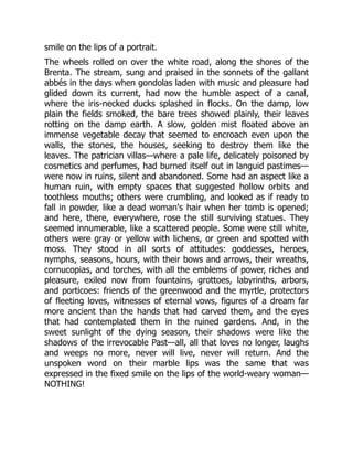 smile on the lips of a portrait.
The wheels rolled on over the white road, along the shores of the
Brenta. The stream, sung and praised in the sonnets of the gallant
abbés in the days when gondolas laden with music and pleasure had
glided down its current, had now the humble aspect of a canal,
where the iris-necked ducks splashed in flocks. On the damp, low
plain the fields smoked, the bare trees showed plainly, their leaves
rotting on the damp earth. A slow, golden mist floated above an
immense vegetable decay that seemed to encroach even upon the
walls, the stones, the houses, seeking to destroy them like the
leaves. The patrician villas—where a pale life, delicately poisoned by
cosmetics and perfumes, had burned itself out in languid pastimes—
were now in ruins, silent and abandoned. Some had an aspect like a
human ruin, with empty spaces that suggested hollow orbits and
toothless mouths; others were crumbling, and looked as if ready to
fall in powder, like a dead woman's hair when her tomb is opened;
and here, there, everywhere, rose the still surviving statues. They
seemed innumerable, like a scattered people. Some were still white,
others were gray or yellow with lichens, or green and spotted with
moss. They stood in all sorts of attitudes: goddesses, heroes,
nymphs, seasons, hours, with their bows and arrows, their wreaths,
cornucopias, and torches, with all the emblems of power, riches and
pleasure, exiled now from fountains, grottoes, labyrinths, arbors,
and porticoes: friends of the greenwood and the myrtle, protectors
of fleeting loves, witnesses of eternal vows, figures of a dream far
more ancient than the hands that had carved them, and the eyes
that had contemplated them in the ruined gardens. And, in the
sweet sunlight of the dying season, their shadows were like the
shadows of the irrevocable Past—all, all that loves no longer, laughs
and weeps no more, never will live, never will return. And the
unspoken word on their marble lips was the same that was
expressed in the fixed smile on the lips of the world-weary woman—
NOTHING!
 