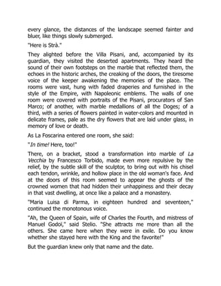 every glance, the distances of the landscape seemed fainter and
bluer, like things slowly submerged.
"Here is Strà."
They alighted before the Villa Pisani, and, accompanied by its
guardian, they visited the deserted apartments. They heard the
sound of their own footsteps on the marble that reflected them, the
echoes in the historic arches, the creaking of the doors, the tiresome
voice of the keeper awakening the memories of the place. The
rooms were vast, hung with faded draperies and furnished in the
style of the Empire, with Napoleonic emblems. The walls of one
room were covered with portraits of the Pisani, procurators of San
Marco; of another, with marble medallions of all the Doges; of a
third, with a series of flowers painted in water-colors and mounted in
delicate frames, pale as the dry flowers that are laid under glass, in
memory of love or death.
As La Foscarina entered one room, she said:
"In time! Here, too!"
There, on a bracket, stood a transformation into marble of La
Vecchia by Francesco Torbido, made even more repulsive by the
relief, by the subtle skill of the sculptor, to bring out with his chisel
each tendon, wrinkle, and hollow place in the old woman's face. And
at the doors of this room seemed to appear the ghosts of the
crowned women that had hidden their unhappiness and their decay
in that vast dwelling, at once like a palace and a monastery.
"Maria Luisa di Parma, in eighteen hundred and seventeen,"
continued the monotonous voice.
"Ah, the Queen of Spain, wife of Charles the Fourth, and mistress of
Manuel Godoï," said Stelio. "She attracts me more than all the
others. She came here when they were in exile. Do you know
whether she stayed here with the King and the favorite!"
But the guardian knew only that name and the date.
 