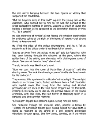 the dim mirror hanging between the two figures of Victory that
supported the candelabra.
"Did the Emperor sleep in this bed?" inquired the young man of the
custodian, who pointed out to him on the wall the portrait of the
great condottiere mantled in ermine, wearing a crown of laurel and
holding a scepter, as he appeared at the coronation blessed by Pius
VII. "Is it certain?"
He was surprised at himself at not feeling the emotion experienced
by ambitious spirits at the sight of the traces of heroes—that strong
throb he knew so well.
He lifted the edge of the yellow counterpane, and let it fall as
suddenly as if the pillow under it had been full of vermin.
"Let us go away from this place; let us go!" said La Foscarina, who
had been looking through the windows at the park, where the
golden bars of the setting sun alternated with bluish-green zones of
shade. "We cannot breathe here," she added.
The air, in truth, was like that of a vault.
"Now we pass into the room of Maximilian of Austria," said the
droning voice, "he took the dressing-room of Amélie de Beauharnais
for his bedroom."
They crossed this apartment in a flood of crimson light. The sunlight
struck on a crimson couch, flashed rainbows from a frail chandelier
with crystal drops that hung from the ceiling and kindled
perpendicular red lines on the wall. Stelio stopped on the threshold,
evoking in his fancy as he did so, the pensive figure of the young
Archduke, with blue eyes, that fair flower of Hapsburg fallen in a
barbaric land one summer morning!
"Let us go!" begged La Foscarina again, seeing him still delay.
She hastened through the immense salon, painted in fresco by
Tiepolo; the Corinthian bronze gate closing behind her gave forth a
clang as resonant as the stroke of a bell, sending prolonged
vibrations through space. She flew along, terrified, as if the whole
 