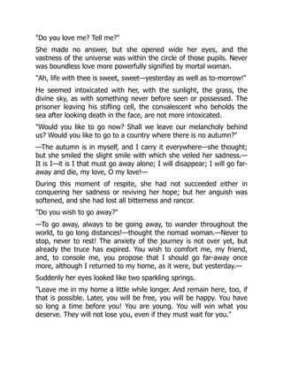 "Do you love me? Tell me?"
She made no answer, but she opened wide her eyes, and the
vastness of the universe was within the circle of those pupils. Never
was boundless love more powerfully signified by mortal woman.
"Ah, life with thee is sweet, sweet—yesterday as well as to-morrow!"
He seemed intoxicated with her, with the sunlight, the grass, the
divine sky, as with something never before seen or possessed. The
prisoner leaving his stifling cell, the convalescent who beholds the
sea after looking death in the face, are not more intoxicated.
"Would you like to go now? Shall we leave our melancholy behind
us? Would you like to go to a country where there is no autumn?"
—The autumn is in myself, and I carry it everywhere—she thought;
but she smiled the slight smile with which she veiled her sadness.—
It is I—it is I that must go away alone; I will disappear; I will go far-
away and die, my love, O my love!—
During this moment of respite, she had not succeeded either in
conquering her sadness or reviving her hope; but her anguish was
softened, and she had lost all bitterness and rancor.
"Do you wish to go away?"
—To go away, always to be going away, to wander throughout the
world, to go long distances!—thought the nomad woman.—Never to
stop, never to rest! The anxiety of the journey is not over yet, but
already the truce has expired. You wish to comfort me, my friend,
and, to console me, you propose that I should go far-away once
more, although I returned to my home, as it were, but yesterday.—
Suddenly her eyes looked like two sparkling springs.
"Leave me in my home a little while longer. And remain here, too, if
that is possible. Later, you will be free, you will be happy. You have
so long a time before you! You are young. You will win what you
deserve. They will not lose you, even if they must wait for you."
 