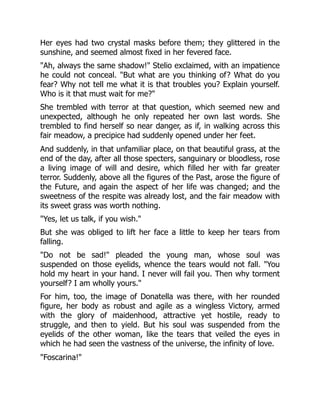 Her eyes had two crystal masks before them; they glittered in the
sunshine, and seemed almost fixed in her fevered face.
"Ah, always the same shadow!" Stelio exclaimed, with an impatience
he could not conceal. "But what are you thinking of? What do you
fear? Why not tell me what it is that troubles you? Explain yourself.
Who is it that must wait for me?"
She trembled with terror at that question, which seemed new and
unexpected, although he only repeated her own last words. She
trembled to find herself so near danger, as if, in walking across this
fair meadow, a precipice had suddenly opened under her feet.
And suddenly, in that unfamiliar place, on that beautiful grass, at the
end of the day, after all those specters, sanguinary or bloodless, rose
a living image of will and desire, which filled her with far greater
terror. Suddenly, above all the figures of the Past, arose the figure of
the Future, and again the aspect of her life was changed; and the
sweetness of the respite was already lost, and the fair meadow with
its sweet grass was worth nothing.
"Yes, let us talk, if you wish."
But she was obliged to lift her face a little to keep her tears from
falling.
"Do not be sad!" pleaded the young man, whose soul was
suspended on those eyelids, whence the tears would not fall. "You
hold my heart in your hand. I never will fail you. Then why torment
yourself? I am wholly yours."
For him, too, the image of Donatella was there, with her rounded
figure, her body as robust and agile as a wingless Victory, armed
with the glory of maidenhood, attractive yet hostile, ready to
struggle, and then to yield. But his soul was suspended from the
eyelids of the other woman, like the tears that veiled the eyes in
which he had seen the vastness of the universe, the infinity of love.
"Foscarina!"
 