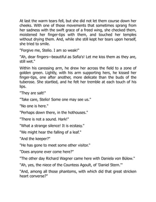 At last the warm tears fell, but she did not let them course down her
cheeks. With one of those movements that sometimes sprang from
her sadness with the swift grace of a freed wing, she checked them,
moistened her finger-tips with them, and touched her temples
without drying them. And, while she still kept her tears upon herself,
she tried to smile.
"Forgive me, Stelio. I am so weak!"
"Ah, dear fingers—beautiful as Sofia's! Let me kiss them as they are,
still wet."
Within his caressing arm, he drew her across the field to a zone of
golden green. Lightly, with his arm supporting hers, he kissed her
finger-tips, one after another, more delicate than the buds of the
tuberose. She startled, and he felt her tremble at each touch of his
lips.
"They are salt!"
"Take care, Stelio! Some one may see us."
"No one is here."
"Perhaps down there, in the hothouses."
"There is not a sound. Hark!"
"What a strange silence! It is ecstasy."
"We might hear the falling of a leaf."
"And the keeper?"
"He has gone to meet some other visitor."
"Does anyone ever come here?"
"The other day Richard Wagner came here with Daniela von Bülow."
"Ah, yes, the niece of the Countess Agoult, of 'Daniel Stern.'"
"And, among all those phantoms, with which did that great stricken
heart converse?"
 