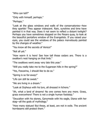 "Who can tell?"
"Only with himself, perhaps."
"Perhaps."
"Look at the glass windows and walls of the conservatories—how
they sparkle! They appear iridescent. Rain, sunshine and time have
painted it in that way. Does it not seem to reflect a distant twilight?
Perhaps you have sometimes stopped on the Pesaro quay, to look at
the beautiful pentafore window of the Evangelists. If you raised your
eyes, you could see the windows of the palace marvelously painted
by the changes of weather."
"You know all the secrets of Venice!"
"Not all yet."
"How warm it is here! See how tall those cedars are. There is a
swallow's nest hanging on that limb."
"The swallows went away very late this year."
"Will you really take me to the Euganean hills in the spring?"
"Yes, Foscarina, I should like to do so."
"Spring is so far-away!"
"Life can still be sweet."
"We are living in a dream."
"Look at Orpheus with his lyre, all dressed in lichens."
"Ah, what a land of dreams! No one comes here any more. Grass,
grass everywhere! There is not a single human footstep."
"Deucalion with his stones, Ganymede with his eagle, Diana with her
stag—all the gods of mythology."
"How many statues! But these, at least, are not in exile. The ancient
hornbeams still protect them."
 