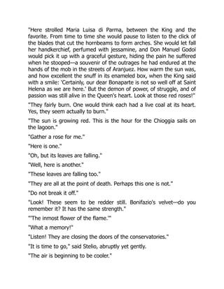 "Here strolled Maria Luisa di Parma, between the King and the
favorite. From time to time she would pause to listen to the click of
the blades that cut the hornbeams to form arches. She would let fall
her handkerchief, perfumed with jessamine, and Don Manuel Godoï
would pick it up with a graceful gesture, hiding the pain he suffered
when he stooped—a souvenir of the outrages he had endured at the
hands of the mob in the streets of Aranjuez. How warm the sun was,
and how excellent the snuff in its enameled box, when the King said
with a smile: 'Certainly, our dear Bonaparte is not so well off at Saint
Helena as we are here.' But the demon of power, of struggle, and of
passion was still alive in the Queen's heart. Look at those red roses!"
"They fairly burn. One would think each had a live coal at its heart.
Yes, they seem actually to burn."
"The sun is growing red. This is the hour for the Chioggia sails on
the lagoon."
"Gather a rose for me."
"Here is one."
"Oh, but its leaves are falling."
"Well, here is another."
"These leaves are falling too."
"They are all at the point of death. Perhaps this one is not."
"Do not break it off."
"Look! These seem to be redder still. Bonifazio's velvet—do you
remember it? It has the same strength."
"'The inmost flower of the flame.'"
"What a memory!"
"Listen! They are closing the doors of the conservatories."
"It is time to go," said Stelio, abruptly yet gently.
"The air is beginning to be cooler."
 