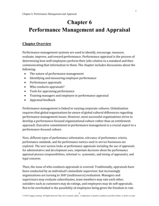 1
Chapter 6: Performance Management and Appraisal
© 2016 Cengage Learning. All Rights Reserved. May not be scanned, copied or duplicated, or posted to a publicly accessible website, in whole or in part.
1
Chapter 6
Performance Management and Appraisal
Chapter Overview
Performance management systems are used to identify, encourage, measure,
evaluate, improve, and reward performance. Performance appraisal is the process of
determining how well employees perform their jobs relative to a standard and then
communicating that information to them. The chapter includes discussions about the
following:
• The nature of performance management
• Identifying and measuring employee performance
• Performance appraisals
• Who conducts appraisals?
• Tools for appraising performance
• Training managers and employee in performance appraisal
• Appraisal feedback
Performance management is linked to varying corporate cultures. Globalization
requires that global organizations be aware of global cultural differences regarding
performance management issues. However, most successful organizations strive to
develop a performance-focused organizational culture rather than an entitlement
approach. Executive commitment to performance management is a crucial aspect to a
performance-focused culture.
Next, different types of performance information, relevance of performance criteria,
performance standards, and the performance metrics used in service businesses are
explored. The next section looks at performance appraisals including the use of appraisals
for administrative and development uses, important decisions about the performance
appraisal process (responsibilities, informal vs. systematic, and timing of appraisals), and
legal concerns.
Then, the issue of who conducts appraisals is covered. Traditionally, appraisals have
been conducted by an individual’s immediate supervisor, but increasingly
organizations are turning to 360o (multisource) evaluation. Managers and
supervisors may evaluate subordinates, team members may rate each other,
outsiders such as customers may do ratings, and employees may do self-appraisals.
Not to be overlooked is the possibility of employees being given the freedom to rate
 