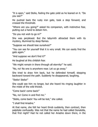 "It is open," said Stelio, feeling the gate yield as he leaned on it. "Do
you see?"
He pushed back the rusty iron gate, took a step forward, and
crossed the threshold.
"Where are you going?" asked his companion, with instinctive fear,
putting out a hand to detain him.
"Do you not wish to go in?"
She was perplexed. But the labyrinth attracted them with its
mystery, illumined by deep flames.
"Suppose we should lose ourselves?"
"You can see for yourself that it is very small. We can easily find the
gate again."
"And suppose we don't find it?"
He laughed at this childish fear.
"We might remain in there through all eternity!" he said.
"No, no! No one is anywhere near. Let us go away."
She tried to draw him back, but he defended himself, stepping
backward toward the path. Suddenly he disappeared, laughing.
"Stelio! Stelio!"
She could see him no longer, but she heard his ringing laughter in
the midst of the wild thicket.
"Come back! come back!"
"No, no! Come in and find me."
"Stelio, come back! You will be lost," she called.
"I shall find Ariadne."
At that name, she felt her heart throb suddenly, then contract, then
palpitate confusedly. Was not that the name he had called Donatella,
that first night? Had he not called her Ariadne down there, in the
 