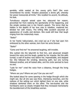 gondola, while seated at the young girl's feet? She even
remembered his words: "Ariadne possesses a divine gift, whereby
her power transcends all limits." She recalled his accent, his attitude,
his look.
Tumultuous anguish seized upon her, obscured her reason,
prevented her from realizing the spontaneity of the happening, and
the simple careless jest in her friend's speech. The terror that lay
hidden in the depths of her love rose in rebellion, mastered her,
blinded her with misery. The trifling little accident assumed an
appearance of cruelty and derision. She could still hear that laugh
ringing from the melancholy maze.
"Stelio!"
In her frantic hallucination, she cried out as if she had seen him
embraced by the other woman, torn from her arms forever.
"Stelio!"
"Come and find me!" he answered laughing, still invisible.
She rushed into the labyrinth to find him, and advanced straight
toward the voice and the laugh, guided by her impulse. But the path
turned; a wall of bushes rose before her, impenetrable, and stopped
her. She followed the winding, deceiving path; but one turning
followed another, and all looked alike, and the circle seemed to have
no end.
"Look for me!" cried the voice from a distance, through the living
hedges.
"Where are you? Where are you? Can you see me?"
She looked about for some opening in the hedge through which she
might see. But all she saw was thick, interlacing branches, and the
redness of the setting sun which lighted them on one side, while
shadows darkened them on the other. The box-bushes and the
hornbeams were so closely mingled that they increased momentarily
the bewilderment of the breathless woman.
 