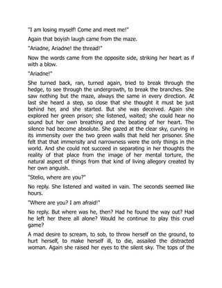 "I am losing myself! Come and meet me!"
Again that boyish laugh came from the maze.
"Ariadne, Ariadne! the thread!"
Now the words came from the opposite side, striking her heart as if
with a blow.
"Ariadne!"
She turned back, ran, turned again, tried to break through the
hedge, to see through the undergrowth, to break the branches. She
saw nothing but the maze, always the same in every direction. At
last she heard a step, so close that she thought it must be just
behind her, and she started. But she was deceived. Again she
explored her green prison; she listened, waited; she could hear no
sound but her own breathing and the beating of her heart. The
silence had become absolute. She gazed at the clear sky, curving in
its immensity over the two green walls that held her prisoner. She
felt that that immensity and narrowness were the only things in the
world. And she could not succeed in separating in her thoughts the
reality of that place from the image of her mental torture, the
natural aspect of things from that kind of living allegory created by
her own anguish.
"Stelio, where are you?"
No reply. She listened and waited in vain. The seconds seemed like
hours.
"Where are you? I am afraid!"
No reply. But where was he, then? Had he found the way out? Had
he left her there all alone? Would he continue to play this cruel
game?
A mad desire to scream, to sob, to throw herself on the ground, to
hurt herself, to make herself ill, to die, assailed the distracted
woman. Again she raised her eyes to the silent sky. The tops of the
 