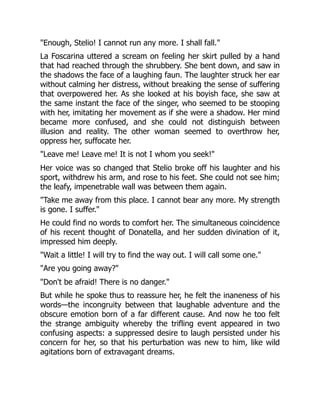 "Enough, Stelio! I cannot run any more. I shall fall."
La Foscarina uttered a scream on feeling her skirt pulled by a hand
that had reached through the shrubbery. She bent down, and saw in
the shadows the face of a laughing faun. The laughter struck her ear
without calming her distress, without breaking the sense of suffering
that overpowered her. As she looked at his boyish face, she saw at
the same instant the face of the singer, who seemed to be stooping
with her, imitating her movement as if she were a shadow. Her mind
became more confused, and she could not distinguish between
illusion and reality. The other woman seemed to overthrow her,
oppress her, suffocate her.
"Leave me! Leave me! It is not I whom you seek!"
Her voice was so changed that Stelio broke off his laughter and his
sport, withdrew his arm, and rose to his feet. She could not see him;
the leafy, impenetrable wall was between them again.
"Take me away from this place. I cannot bear any more. My strength
is gone. I suffer."
He could find no words to comfort her. The simultaneous coincidence
of his recent thought of Donatella, and her sudden divination of it,
impressed him deeply.
"Wait a little! I will try to find the way out. I will call some one."
"Are you going away?"
"Don't be afraid! There is no danger."
But while he spoke thus to reassure her, he felt the inaneness of his
words—the incongruity between that laughable adventure and the
obscure emotion born of a far different cause. And now he too felt
the strange ambiguity whereby the trifling event appeared in two
confusing aspects: a suppressed desire to laugh persisted under his
concern for her, so that his perturbation was new to him, like wild
agitations born of extravagant dreams.
 