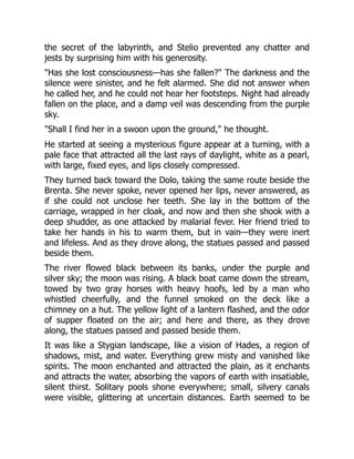 the secret of the labyrinth, and Stelio prevented any chatter and
jests by surprising him with his generosity.
"Has she lost consciousness—has she fallen?" The darkness and the
silence were sinister, and he felt alarmed. She did not answer when
he called her, and he could not hear her footsteps. Night had already
fallen on the place, and a damp veil was descending from the purple
sky.
"Shall I find her in a swoon upon the ground," he thought.
He started at seeing a mysterious figure appear at a turning, with a
pale face that attracted all the last rays of daylight, white as a pearl,
with large, fixed eyes, and lips closely compressed.
They turned back toward the Dolo, taking the same route beside the
Brenta. She never spoke, never opened her lips, never answered, as
if she could not unclose her teeth. She lay in the bottom of the
carriage, wrapped in her cloak, and now and then she shook with a
deep shudder, as one attacked by malarial fever. Her friend tried to
take her hands in his to warm them, but in vain—they were inert
and lifeless. And as they drove along, the statues passed and passed
beside them.
The river flowed black between its banks, under the purple and
silver sky; the moon was rising. A black boat came down the stream,
towed by two gray horses with heavy hoofs, led by a man who
whistled cheerfully, and the funnel smoked on the deck like a
chimney on a hut. The yellow light of a lantern flashed, and the odor
of supper floated on the air; and here and there, as they drove
along, the statues passed and passed beside them.
It was like a Stygian landscape, like a vision of Hades, a region of
shadows, mist, and water. Everything grew misty and vanished like
spirits. The moon enchanted and attracted the plain, as it enchants
and attracts the water, absorbing the vapors of earth with insatiable,
silent thirst. Solitary pools shone everywhere; small, silvery canals
were visible, glittering at uncertain distances. Earth seemed to be
 