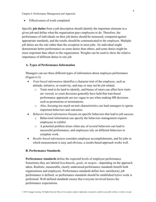 4
Chapter 6: Performance Management and Appraisal
© 2016 Cengage Learning. All Rights Reserved. May not be scanned, copied or duplicated, or posted to a publicly accessible website, in whole or in part.
• Effectiveness of work completed
Specific job duties from a job description should identify the important elements in a
given job and define what the organization pays employees to do. Therefore, the
performance of individuals on their job duties should be measured, compared against
appropriate standards, and the results should be communicated to the employee. Multiple
job duties are the rule rather than the exception in most jobs. An individual might
demonstrate better performance on some duties than others, and some duties might be
more important than others to the organization. Weights can be used to show the relative
importance of different duties in one job.
A. Types of Performance Information
Managers can use three different types of information about employee performance
(Figure 6-3):
• Trait-based information identifies a character trait of the employee, such as
attitude, initiative, or creativity, and may or may not be job related.
o Traits tend to be hard to identify, and biases of raters can affect how traits
are viewed, so court decisions generally have held that trait-based
performance appraisals are too vague to use when making HR decisions
such as promotions or terminations.
o Also, focusing too much on trait characteristics can lead managers to ignore
important behaviors and outcomes.
• Behavior-based information focuses on specific behaviors that lead to job success.
o Behavioral information can specify the behaviors management expects
employees to exhibit.
o A potential problem arises when any of several behaviors can lead to
successful performance, and employees rely on different behaviors to
complete work.
• Results-based information considers employee accomplishments, and for jobs in
which measurement is easy and obvious, a results-based approach works well.
B. Performance Standards
Performance standards define the expected levels of employee performance.
Sometimes they are labeled benchmarks, goals, or targets—depending on the approach
taken. Realistic, measurable, clearly understood performance standards benefit both
organizations and employees. Performance standards define how satisfactory job
performance is defined, so performance standards should be established before work is
performed. Well-defined standards ensure that everyone involved knows the
performance expectations.
 