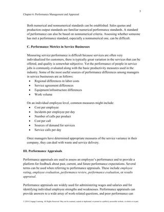5
Chapter 6: Performance Management and Appraisal
© 2016 Cengage Learning. All Rights Reserved. May not be scanned, copied or duplicated, or posted to a publicly accessible website, in whole or in part.
Both numerical and nonnumerical standards can be established. Sales quotas and
production output standards are familiar numerical performance standards. A standard
of performance can also be based on nonnumerical criteria. Assessing whether someone
has met a performance standard, especially a nonnumerical one, can be difficult.
C. Performance Metrics in Service Businesses
Measuring service performance is difficult because services are often very
individualized for customers, there is typically great variation in the services that can be
offered, and quality is somewhat subjective. Yet the performance of people in service
jobs is commonly evaluated along with the basic productivity measures used in the
industry. Some of the most useful sources of performance differences among managers
in service businesses are as follows:
• Regional differences in labor costs
• Service agreement differences
• Equipment/infrastructure differences
• Work volume
On an individual employee level, common measures might include:
• Cost per employee
• Incidents per employee per day
• Number of calls per product
• Cost per call
• Sources of demand for services
• Service calls per day
Once managers have determined appropriate measures of the service variance in their
company, they can deal with waste and service delivery.
III. Performance Appraisals
Performance appraisals are used to assess an employee’s performance and to provide a
platform for feedback about past, current, and future performance expectations. Several
terms can be used when referring to performance appraisals. These include employee
rating, employee evaluation, performance review, performance evaluation, or results
appraisal.
Performance appraisals are widely used for administering wages and salaries and for
identifying individual employee strengths and weaknesses. Performance appraisals can
provide answers to a wide array of work-related questions, and poor performance can
 