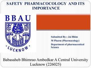 Submitted By-: Jai Bhim
M Pharm (Pharmacology)
Department of pharmaceutical
Science
SAFETY PHARMACOCOLOGY AND ITS
IMPORTANCE
Babasaheb Bhimrao Ambedkar A Central University
Lucknow (226025)
 