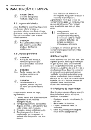 5. MANUTENÇÃO E LIMPEZA
ADVERTÊNCIA!
Consulte os capítulos
relativos à segurança.
5.1 Limpeza do interior
Antes de utilizar o aparelho pela primeira
vez, limpe o interior e todos os
acessórios internos com água morna e
detergente neutro, para remover o cheiro
típico de um produto novo, e seque
minuciosamente.
CUIDADO!
Não utilize detergentes ou
pós abrasivos, pois estes
produtos danificam o
acabamento.
5.2 Limpeza periódica
CUIDADO!
Não puxe, não desloque,
nem danifique quaisquer
tubos e/ou cabos no interior
do aparelho.
CUIDADO!
Tenha cuidado para não
danificar o sistema de
arrefecimento.
CUIDADO!
Quando deslocar o
aparelho, eleve-o na parte
da frente para evitar riscar o
chão.
O equipamento tem de ser limpo
regularmente:
1. Limpe o interior e os acessórios com
água morna e um pouco de
detergente neutro.
2. Verifique regularmente os vedantes
da porta e limpe-os para garantir que
estão limpos e sem resíduos.
3. Enxagúe e seque cuidadosamente.
4. Se estiver acessível, limpe o
condensador e o compressor na
parte de trás do aparelho com uma
escova.
Esta operação vai melhorar o
desempenho do aparelho e reduzir o
consumo de electricidade.
A prateleira do fundo que separa os
compartimentos pode ser removida, mas
apenas para limpeza. Para remover,
puxe a prateleira para fora em linha
recta.
Para garantir o
funcionamento pleno do
Compartimento FreshZone,
é necessário voltar a colocar
a prateleira do fundo e as
tampas nas posições
originais após a limpeza.
As tampas por cima das gavetas do
compartimento podem ser removidas
para limpeza.
5.3 Descongelar
O seu aparelho é do tipo “frost free”. Isto
significa que não há qualquer formação
de gelo durante o seu funcionamento,
quer nas paredes interiores, quer nos
alimentos. A ausência de gelo deve-se à
circulação contínua de ar frio no interior
do compartimento, accionado por um
ventilador controlado automaticamente.
A água resultante da descongelação é
drenada por um canal para um recipiente
especial colocado na parte traseira do
aparelho, sobre o compressor
motorizado, onde evapora.
5.4 Períodos de inactividade
Quando não pretender utilizar o aparelho
durante bastante tempo, adopte as
seguintes precauções:
1. Desligue o aparelho da alimentação
eléctrica.
2. Retire todos os alimentos.
3. Limpe o aparelho e todos os
acessórios.
4. Deixe a(s) porta(s) aberta(s) para
evitar cheiros desagradáveis.
www.electrolux.com10
 