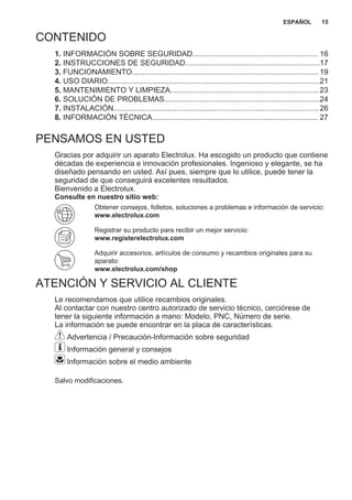 CONTENIDO
1. INFORMACIÓN SOBRE SEGURIDAD............................................................ 16
2. INSTRUCCIONES DE SEGURIDAD................................................................17
3. FUNCIONAMIENTO.........................................................................................19
4. USO DIARIO.....................................................................................................21
5. MANTENIMIENTO Y LIMPIEZA.......................................................................23
6. SOLUCIÓN DE PROBLEMAS..........................................................................24
7. INSTALACIÓN..................................................................................................26
8. INFORMACIÓN TÉCNICA............................................................................... 27
PENSAMOS EN USTED
Gracias por adquirir un aparato Electrolux. Ha escogido un producto que contiene
décadas de experiencia e innovación profesionales. Ingenioso y elegante, se ha
diseñado pensando en usted. Así pues, siempre que lo utilice, puede tener la
seguridad de que conseguirá excelentes resultados.
Bienvenido a Electrolux.
Consulte en nuestro sitio web:
Obtener consejos, folletos, soluciones a problemas e información de servicio:
www.electrolux.com
Registrar su producto para recibir un mejor servicio:
www.registerelectrolux.com
Adquirir accesorios, artículos de consumo y recambios originales para su
aparato:
www.electrolux.com/shop
ATENCIÓN Y SERVICIO AL CLIENTE
Le recomendamos que utilice recambios originales.
Al contactar con nuestro centro autorizado de servicio técnico, cerciórese de
tener la siguiente información a mano: Modelo, PNC, Número de serie.
La información se puede encontrar en la placa de características.
Advertencia / Precaución-Información sobre seguridad
Información general y consejos
Información sobre el medio ambiente
Salvo modificaciones.
ESPAÑOL 15
 