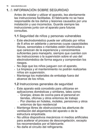 1. INFORMACIÓN SOBRE SEGURIDAD
Antes de instalar y utilizar el aparato, lea atentamente
las instrucciones facilitadas. El fabricante no se hace
responsable de los daños y lesiones causados por una
instalación y uso incorrectos. Guarde siempre las
instrucciones junto con el aparato para futuras
consultas.
1.1 Seguridad de niños y personas vulnerables
• Este electrodoméstico puede ser utilizado por niños
de 8 años en adelante y personas cuyas capacidades
físicas, sensoriales o mentales estén disminuidas o
que carezcan de la experiencia y conocimientos
suficientes para manejarlo, siempre que cuenten con
las instrucciones o la supervisión sobre el uso del
electrodoméstico de forma segura y comprendan los
riesgos.
• No deje que los niños jueguen con el aparato.
• La limpieza y el mantenimiento no podrán realizarlas
niños sin supervisión.
• Mantenga los materiales de embalaje fuera del
alcance de los niños.
1.2 Instrucciones generales de seguridad
• Este aparato está concebido para utilizarse en
aplicaciones domésticas y similares, tales como:
– Granjas; áreas de cocina para el personal en
tiendas, oficinas y otros entornos de trabajo
– Por clientes en hoteles, moteles, pensiones y otros
entornos de tipo residencial
• Mantenga libres de obstrucciones las aberturas de
ventilación del alojamiento del aparato o de la
estructura empotrada.
• No utilice dispositivos mecánicos ni medios artificiales
para acelerar el proceso de descongelación, excepto
los recomendados por el fabricante.
• No dañe el circuito del refrigerante.
www.electrolux.com16
 