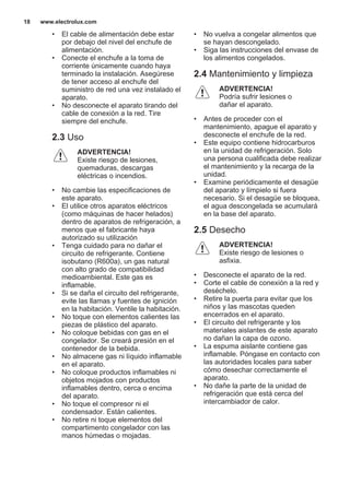 • El cable de alimentación debe estar
por debajo del nivel del enchufe de
alimentación.
• Conecte el enchufe a la toma de
corriente únicamente cuando haya
terminado la instalación. Asegúrese
de tener acceso al enchufe del
suministro de red una vez instalado el
aparato.
• No desconecte el aparato tirando del
cable de conexión a la red. Tire
siempre del enchufe.
2.3 Uso
ADVERTENCIA!
Existe riesgo de lesiones,
quemaduras, descargas
eléctricas o incendios.
• No cambie las especificaciones de
este aparato.
• El utilice otros aparatos eléctricos
(como máquinas de hacer helados)
dentro de aparatos de refrigeración, a
menos que el fabricante haya
autorizado su utilización
• Tenga cuidado para no dañar el
circuito de refrigerante. Contiene
isobutano (R600a), un gas natural
con alto grado de compatibilidad
medioambiental. Este gas es
inflamable.
• Si se daña el circuito del refrigerante,
evite las llamas y fuentes de ignición
en la habitación. Ventile la habitación.
• No toque con elementos calientes las
piezas de plástico del aparato.
• No coloque bebidas con gas en el
congelador. Se creará presión en el
contenedor de la bebida.
• No almacene gas ni líquido inflamable
en el aparato.
• No coloque productos inflamables ni
objetos mojados con productos
inflamables dentro, cerca o encima
del aparato.
• No toque el compresor ni el
condensador. Están calientes.
• No retire ni toque elementos del
compartimento congelador con las
manos húmedas o mojadas.
• No vuelva a congelar alimentos que
se hayan descongelado.
• Siga las instrucciones del envase de
los alimentos congelados.
2.4 Mantenimiento y limpieza
ADVERTENCIA!
Podría sufrir lesiones o
dañar el aparato.
• Antes de proceder con el
mantenimiento, apague el aparato y
desconecte el enchufe de la red.
• Este equipo contiene hidrocarburos
en la unidad de refrigeración. Solo
una persona cualificada debe realizar
el mantenimiento y la recarga de la
unidad.
• Examine periódicamente el desagüe
del aparato y límpielo si fuera
necesario. Si el desagüe se bloquea,
el agua descongelada se acumulará
en la base del aparato.
2.5 Desecho
ADVERTENCIA!
Existe riesgo de lesiones o
asfixia.
• Desconecte el aparato de la red.
• Corte el cable de conexión a la red y
deséchelo.
• Retire la puerta para evitar que los
niños y las mascotas queden
encerrados en el aparato.
• El circuito del refrigerante y los
materiales aislantes de este aparato
no dañan la capa de ozono.
• La espuma aislante contiene gas
inflamable. Póngase en contacto con
las autoridades locales para saber
cómo desechar correctamente el
aparato.
• No dañe la parte de la unidad de
refrigeración que está cerca del
intercambiador de calor.
www.electrolux.com18
 