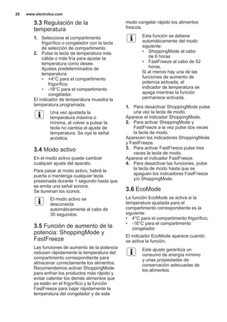 3.3 Regulación de la
temperatura
1. Seleccione el compartimento
frigorífico o congelador con la tecla
de selección de compartimento.
2. Pulse la tecla de temperatura más
cálida o más fría para ajustar la
temperatura como desee.
Ajustes predeterminados de
temperatura:
• +4°C para el compartimento
frigorífico;
• -18°C para el compartimento
congelador.
El indicador de temperatura muestra la
temperatura programada.
Una vez ajustada la
temperatura máxima o
mínima, al volver a pulsar la
tecla no cambia el ajuste de
temperatura. Se oye la señal
acústica.
3.4 Modo activo
En el modo activo puede cambiar
cualquier ajuste del aparato.
Para pasar al modo activo, habrá la
puerta o mantenga cualquier tecla
presionada durante 1 segundo hasta que
se emita una señal sonora.
Se iluminan los iconos.
El modo activo se
desconecta
automáticamente al cabo de
30 segundos.
3.5 Función de aumento de la
potencia: ShoppingMode y
FastFreeze
Las funciones de aumento de la potencia
reducen rápidamente la temperatura del
compartimento correspondiente para
almacenar correctamente los alimentos.
Recomendamos activar ShoppingMode
para enfriar los productos más rápido y
evitar calentar los demás alimentos que
ya están en el frigorífico y la función
FastFreeze para bajar rápidamente la
temperatura del congelador y de este
modo congelar rápido los alimentos
frescos.
Esta función se detiene
automáticamente del modo
siguiente:
• ShoppingMode al cabo
de 6 horas
• FastFreeze al cabo de 52
horas.
Si al menos hay una de las
funciones de aumento de
potencia activada, el
indicador de temperatura se
apaga mientras la función
permanece activada.
1. Para desactivar ShoppingMode pulse
una vez la tecla de modo.
Aparece el indicador ShoppingMode.
2. Para activar ShoppingMode y
FastFreeze a la vez pulse dos veces
la tecla de modo.
Aparecen los indicadores ShoppingMode
y FastFreeze.
3. Para activar FastFreeze pulse tres
veces la tecla de modo.
Aparece el indicador FastFreeze.
4. Para desactivar las funciones, pulse
la tecla de modo hasta que se
apaguen los indicadores FastFreeze
y/o ShoppingMode.
3.6 EcoMode
La función EcoMode se activa si la
temperatura ajustada para el
compartimento correspondiente es la
siguiente:
• 4°C para el compartimento frigorífico;
• -18°C para el compartimento
congelador
El indicador EcoMode aparece cuando
se activa la función.
Este ajuste garantiza un
consumo de energía mínimo
y unas propiedades de
conservación adecuadas de
los alimentos.
www.electrolux.com20
 