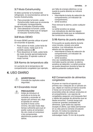 3.7 Modo ExtraHumidity
Si debe aumentar la humedad del
refrigerador, le recomendamos activar la
función ExtraHumidity.
1. Para encender la función, pulse
ExtraHumidity hasta que se encienda
el indicador correspondiente.
Aparece el indicador ExtraHumidity.
2. Para desactivar la función, pulse
ExtraHumidity hasta que se apague
el indicador ExtraHumidity.
3.8 Modo DEMO
El modo DEMO permite utilizar el panel
sin encender el aparato.
• Para activar el modo, pulse tecla de
modo 9 veces, hasta que en la
pantalla aparezca dE.
• Para desactivar el modo, pulse tecla
de modo durante aproximadamente
10 segundos. El aparato vuelve al
modo normal.
3.9 Alarma de temperatura alta
Un aumento de la temperatura del
compartimento congelador (por ejemplo,
por falta de energía eléctrica o si se
queda la puerta abierta) se indicará
mediante:
• Intermitente la tecla de selección de
compartimento y el indicador de
compartimento;
• señal acústica.
Para reiniciar la alarma, pulse cualquier
tecla.
La señal acústica se apaga.
Los indicadores de alarmas siguen
parpadeando hasta que se restablecen
las condiciones normales.
3.10 Alarma de puerta abierta
Si la puerta se queda abierta durante
unos minutos, sonará una señal
acústica. Los indicadores de puerta
abierta son los siguientes:
• Intermitente la tecla de selección de
compartimento y el indicador de
compartimento;
• señal acústica.
Una vez restablecidas las condiciones
normales (puerta cerrada), la alarma
acústica se detendrá. La señal acústica
se puede desactivar durante la fase de
alarma pulsando cualquier tecla.
4. USO DIARIO
ADVERTENCIA!
Consulte los capítulos sobre
seguridad.
4.1 Encendido inicial
PRECAUCIÓN!
Antes de introducir el
enchufe en la toma de
corriente y encender el
equipo por primera vez, deje
el aparato en vertical
durante 4 horas como
mínimo. De este modo deja
tiempo suficiente para que el
aceite vuelva al compresor.
De otro modo el compresor
o los componentes
electrónicos pueden sufrir
daños.
4.2 Conservación de alimentos
congelados
Al poner en marcha el aparato por
primera vez o después de un periodo sin
uso, déjelo en marcha al menos durante
2 horas con la función FastFreeze
encendida antes de colocar productos en
el compartimento. Los cajones de
congelados aseguran una búsqueda fácil
y rápida del paquete de alimentos que se
desea encontrar. Cuando tenga que
conservar grandes cantidades de
alimentos, quite todos los cajones
excepto el último, que debe permanecer
en su sitio para la correcta circulación
del aire. En todos los estantes se
pueden colocar alimentos que
sobresalgan hasta 15 mm de la puerta
ESPAÑOL 21
 