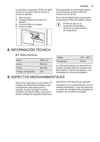 su duración e integridad. El filtro se debe
colocar en el cajón antes de poner en
marcha el aparato.
1. Abra el cajón.
2. Extraiga el filtro de la bolsa de
plástico.
3. Inserte el filtro en el cajón.
4. Cierre el cajón.
Para garantizar un rendimiento óptimo
se recomienda cambiar el filtro de
carbón una vez al año.
En la red de distribuidores autorizados
puede adquirir filtros de carbón nuevos.
El filtro de aire es un
accesorio consumible y,
como tal, no está cubierto
por la garantía.
8. INFORMACIÓN TÉCNICA
8.1 Datos técnicos
Altura 2000 mm
Ancho 595 mm
Fondo 642 mm
Tiempo de elevación 20 h
Voltaje 230 - 240 V
Frecuencia 50 Hz
La información técnica se encuentra en
la placa de datos técnicos situada en el
lado exterior o interior del aparato, y en
la etiqueta de consumo energético.
9. ASPECTOS MEDIOAMBIENTALES
Recicle los materiales con el símbolo .
Coloque el material de embalaje en los
contenedores adecuados para su
reciclaje. Ayude a proteger el medio
ambiente y la salud pública, así como a
reciclar residuos de aparatos eléctricos y
electrónicos. No deseche los aparatos
marcados con el símbolo junto con los
residuos domésticos. Lleve el producto a
su centro de reciclaje local o póngase en
contacto con su oficina municipal.
*
ESPAÑOL 27
 