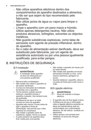 • Não utilize aparelhos eléctricos dentro dos
compartimentos do aparelho destinados a alimentos,
a não ser que sejam do tipo recomendado pelo
fabricante.
• Não utilize jactos de água ou vapor para limpar o
aparelho.
• Limpe o aparelho com um pano macio e húmido.
Utilize apenas detergentes neutros. Não utilize
produtos abrasivos, esfregões, solventes ou objectos
metálicos.
• Não guarde substâncias explosivas, como latas de
aerossóis com agente de pressão inflamável, dentro
do aparelho.
• Se o cabo de alimentação estiver danificado, deve ser
substituído pelo fabricante, por um agente de
assistência autorizado ou por uma pessoa igualmente
qualificada, para evitar perigos.
2. INSTRUÇÕES DE SEGURANÇA
2.1 Instalação
ADVERTÊNCIA!
A instalação deste aparelho
só deve ser efectuada por
uma pessoa qualificada.
• Remova toda a embalagem.
• Não instale nem utilize o aparelho se
ele estiver danificado.
• Cumpra as instruções de instalação
fornecidas com o aparelho.
• Tenha sempre cuidado quando
deslocar o aparelho porque o
aparelho é pesado. Use sempre luvas
de protecção.
• Certifique-se de que o ar pode
circular em torno do aparelho.
• Aguarde pelo menos 4 horas antes de
ligar o aparelho à fonte de
alimentação. Isto permite que o óleo
regresse ao compressor.
• Não instale o aparelho perto de
radiadores, fogões, fornos ou placas.
• A parte posterior do aparelho deve
ficar virada para uma parede.
• Não instale o aparelho em locais com
luz solar directa.
• Não instale este aparelho em locais
demasiado húmidos ou frios, como
anexos exteriores, garagens ou
caves.
• Quando deslocar o aparelho, eleve-o
na parte da frente para evitar riscar o
chão.
2.2 Ligação eléctrica
ADVERTÊNCIA!
Risco de incêndio e choque
eléctrico.
• O aparelho tem de ficar ligado à terra.
• Certifique-se de que a informação
sobre a ligação eléctrica existente na
placa de características está em
conformidade com a alimentação
eléctrica. Se não estiver, contacte um
electricista.
• Utilize sempre uma tomada bem
instalada e à prova de choques
eléctricos.
www.electrolux.com4
 