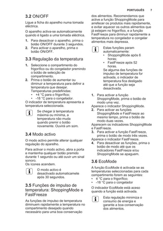 3.2 ON/OFF
Ligue a ficha do aparelho numa tomada
eléctrica.
O aparelho activa-se automaticamente
quando é ligado a uma tomada eléctrica.
1. Para desactivar o aparelho, prima o
botão ON/OFF durante 3 segundos.
2. Para activar o aparelho, prima o
botão ON/OFF.
3.3 Regulação da temperatura
1. Seleccione o compartimento do
frigorífico ou do congelador premindo
o botão de selecção de
compartimento.
2. Prima o botão de aumentar ou
diminuir a temperatura para definir a
temperatura que desejar.
Temperaturas predefinidas:
• +4 °C para o frigorífico;
• -18 °C para o congelador.
O indicador de temperatura apresenta a
temperatura seleccionada.
Se chegar à temperatura
máxima ou mínima, a
temperatura não muda
quando premir o botão
novamente. Ouvirá um som.
3.4 Modo activo
O modo activo permite alterar qualquer
regulação do aparelho.
Para activar o modo activo, abra a porta
e mantenha qualquer botão premido
durante 1 segundo ou até ouvir um sinal
sonoro.
Os ícones acendem.
O modo activo é
desactivado automaticamete
após 30 segundos.
3.5 Funções de impulso de
temperatura: ShoppingMode e
FastFreeze
As funções de impulso de temperatura
diminuem rapidamente a temperatura no
compartimento desejado quando
necessário para uma boa conservação
dos alimentos. Recomendamos que
active a função ShoppingMode para
arrefecer os produtos mais rapidamente,
e evitar aquecer os outros alimentos que
já estejam no frigorífico, e a função
FastFreeze para diminuir rapidamente a
temperatura no congelador e congelar
alimentos mais depressa.
Estas funções param
automaticamente:
• ShoppingMode após 6
horas;
• FastFreeze após 52
horas.
Se alguma das funções de
impulso de temperatura for
activada, o indicador de
temperatura fica desligado
até que a função seja
desactivada.
1. Para activar a função
ShoppingMode, prima o botão de
modo uma vez.
Aparece o indicador ShoppingMode.
2. Para activar as funções
ShoppingMode e FastFreeze ao
mesmo tempo, prima o botão de
modo duas vezes.
Aparecem os indicadores ShoppingMode
e FastFreeze.
3. Para activar a função FastFreeze,
prima o botão de modo três vezes.
Aparece o indicador FastFreeze.
4. Para desactivar as funções, prima o
botão de modo até que os
indicadores FastFreeze e/ou
ShoppingMode se apaguem.
3.6 EcoMode
A função EcoMode é activada se as
temperaturas seleccionadas para cada
compartimento forem as seguintes:
• 4 °C para o frigorífico;
• -18 °C para o congelador
O indicador EcoMode está aceso
quando a função está activada.
Esta regulação minimiza o
consumo de energia e
garante a boa conservação
dos alimentos.
PORTUGUÊS 7
 