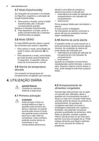 3.7 Modo ExtraHumidity
Se necessitar de aumentar a humidade
no frigorífico, sugerimos a activação da
função ExtraHumidity.
1. Para activar a função, prima o botão
ExtraHumidity até o indicador
correspondente acender.
Aparece o indicador ExtraHumidity.
2. Para desactivar a função, prima o
botão ExtraHumidity até o indicador
ExtraHumidity se apagar.
3.8 Modo DEMO
O modo DEMO permite utilizar o painel
de comandos sem activar o aparelho.
• Para activar o modo, prima Botão de
modo 9 vezes, até aparecer dE no
visor.
• Para desactivar o modo, prima Botão
de modo durante aproximadamente
10 segundos. O aparelho volta ao
modo de funcionamento normal.
3.9 Alarme de temperatura
elevada
Um aumento na temperatura do
compartimento congelador (por exemplo,
devido a uma falha de energia ou
abertura da porta) é indicado por:
• intermitência do botão de selecção do
compartimento e do indicador do
compartimento;
• sinal sonoro.
Prima qualquer botão para reinicializar o
alarme.
O aviso sonoro é desligado.
Os indicadores de alarme continuam a
piscar até que as condições normais
sejam restabelecidas.
3.10 Alarme de porta aberta
O aparelho emite um aviso sonoro se a
porta permanecer aberta durante alguns
minutos. As condições do alarme de
porta aberta são indicadas por:
• intermitência do botão de selecção do
compartimento e do indicador do
compartimento;
• sinal sonoro.
Quando as condições normais forem
restabelecidas (porta fechada), o alarme
pára. Quando o alarme sonoro estiver a
soar, pode desligá-lo premindo qualquer
botão.
4. UTILIZAÇÃO DIÁRIA
ADVERTÊNCIA!
Consulte os capítulos
relativos à segurança.
4.1 Primeira activação
CUIDADO!
Antes de ligar a ficha na
tomada eléctrica e ligar o
aparelho pela primeira vez,
deixe-o repousar na vertical
durante pelo menos 4 horas.
Isto garante tempo suficiente
para que o óleo volte ao
compressor. Caso contrário,
poderão ocorrer danos no
compressor e nos
componentes electrónicos.
4.2 Armazenamento de
alimentos congelados
Quando ligar pela primeira vez ou após
um período sem utilização, deixe o
aparelho em funcionamento durante 2
horas ou mais com a função FastFreeze
activada antes de colocar os produtos no
compartimento. As gavetas do
congelador permitem encontrar a
embalagem pretendida com rapidez e
facilidade. Se pretender armazenar
grandes quantidades de alimentos, retire
todas as gavetas, excepto a gaveta
inferior que deve ficar no seu sítio para
permitir uma boa circulação de ar. Pode
colocar alimentos que fiquem salientes
até 15 mm da porta em todas as
prateleiras.
www.electrolux.com8
 