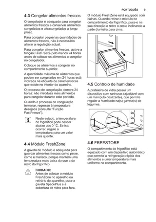 4.3 Congelar alimentos frescos
O congelador é adequado para congelar
alimentos frescos e conservar alimentos
congelados e ultracongelados a longo
prazo.
Para congelar pequenas quantidades de
alimentos frescos, não é necessário
alterar a regulação actual.
Para congelar alimentos frescos, active a
função FastFreeze pelo menos 24 horas
antes de colocar os alimentos a congelar
no congelador.
Coloque os alimentos a congelar no
compartimento superior.
A quantidade máxima de alimentos que
podem ser congelados em 24 horas está
indicada na etiqueta de características
que existe no interior do aparelho.
O processo de congelação demora 24
horas: não introduza mais alimentos
para congelar durante este período.
Quando o processo de congelação
terminar, regresse à temperatura
desejada (consulte “Função
FastFreeze”).
Neste estado, a temperatura
do frigorífico pode descer
abaixo dos 0 °C. Se isto
ocorrer, regule a
temperatura para um valor
mais quente.
4.4 Módulo FreshZone
A gaveta do módulo é adequada para
guardar alimentos frescos como peixe,
carne e marisco, porque mantém uma
temperatura mais baixa do que a do
resto do frigorífico.
CUIDADO!
Antes de colocar o módulo
FreshZone no aparelho ou
retirá-lo do aparelho, puxe a
gaveta SpacePlus e a
cobertura de vidro para fora.
O módulo FreshZone está equipado com
calhas. Quando retirar o módulo do
compartimento do frigorífico, puxe-o na
sua direcção e retire o cesto inclinando a
parte dianteira para cima.
4.5 Controlo de humidade
A prateleira de vidro possui um
dispositivo com ranhuras (ajustável com
um manípulo deslizante), que permite
regular a humidade na(s) gaveta(s) de
legumes.
4.6 FREESTORE
O compartimento do frigorífico está
equipado com um dispositivo automático
que permite a refrigeração rápida dos
alimentos e uma temperatura mais
uniforme no compartimento.
PORTUGUÊS 9
 