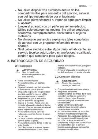 • No utilice dispositivos eléctricos dentro de los
compartimientos para alimentos del aparato, salvo si
son del tipo recomendado por el fabricante.
• No utilice pulverizadores ni vapor de agua para limpiar
el aparato.
• Limpie el aparato con un paño suave humedecido.
Utilice solo detergentes neutros. No utilice productos
abrasivos, estropajos duros, disolventes ni objetos
metálicos.
• No almacene sustancias explosivas tales como latas
de aerosol con un propulsor inflamable en este
aparato.
• Si el cable eléctrico sufre algún daño, el fabricante, su
servicio técnico autorizado o un profesional cualificado
tendrán que cambiarlo para evitar riesgos.
2. INSTRUCCIONES DE SEGURIDAD
2.1 Instalación
ADVERTENCIA!
Solo un electricista
cualificado puede instalar
este aparato.
• Retire todo el embalaje
• No instale ni utilice un aparato
dañado.
• Siga las instrucciones de instalación
suministradas con el aparato.
• El aparato es pesado, tenga cuidado
siempre cuando lo mueva. Utilice
siempre guantes de protección.
• Asegúrese de que el aire pueda
circular alrededor del aparato.
• Espere al menos 4 horas antes de
conectar el aparato a la alimentación
eléctrica. Esto es para permitir que el
aceite regrese al compresor.
• No instale el aparato cerca de
radiadores, cocinas, hornos o placas
de cocción.
• La parte posterior del aparato se debe
colocar contra la pared.
• No instale el aparato donde reciba luz
solar directa.
• No coloque este aparato en lugares
demasiado húmedos o fríos, como
anexos a una construcción, garajes o
bodegas.
• Al mover el aparato, levántelo por el
borde frontal para no arañar el suelo.
2.2 Conexión eléctrica
ADVERTENCIA!
Riesgo de incendios y
descargas eléctricas.
• El aparato debe conectarse a tierra.
• Asegúrese de que las
especificaciones eléctricas de la placa
coinciden con las del suministro
eléctrico de su hogar. En caso
contrario, póngase en contacto con
un electricista.
• Utilice siempre una toma con
aislamiento de conexión a tierra
correctamente instalada.
• No utilice adaptadores de enchufes
múltiples ni cables prolongadores.
• Asegúrese de no provocar daños en
los componentes eléctricos (como
enchufe, cable de alimentación,
compresor). Póngase en contacto con
un electricista o con el servicio
técnico autorizado para cambiar los
componentes eléctricos.
ESPAÑOL 17
 