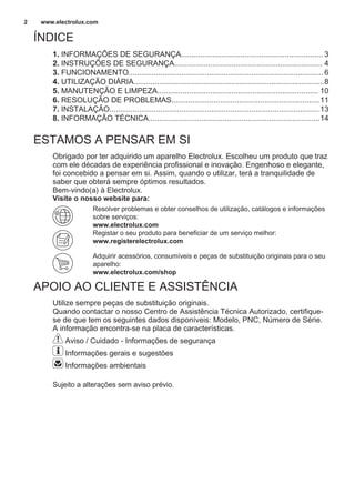 ÍNDICE
1. INFORMAÇÕES DE SEGURANÇA................................................................... 3
2. INSTRUÇÕES DE SEGURANÇA...................................................................... 4
3. FUNCIONAMENTO............................................................................................6
4. UTILIZAÇÃO DIÁRIA..........................................................................................8
5. MANUTENÇÃO E LIMPEZA............................................................................ 10
6. RESOLUÇÃO DE PROBLEMAS......................................................................11
7. INSTALAÇÃO...................................................................................................13
8. INFORMAÇÃO TÉCNICA.................................................................................14
ESTAMOS A PENSAR EM SI
Obrigado por ter adquirido um aparelho Electrolux. Escolheu um produto que traz
com ele décadas de experiência profissional e inovação. Engenhoso e elegante,
foi concebido a pensar em si. Assim, quando o utilizar, terá a tranquilidade de
saber que obterá sempre óptimos resultados.
Bem-vindo(a) à Electrolux.
Visite o nosso website para:
Resolver problemas e obter conselhos de utilização, catálogos e informações
sobre serviços:
www.electrolux.com
Registar o seu produto para beneficiar de um serviço melhor:
www.registerelectrolux.com
Adquirir acessórios, consumíveis e peças de substituição originais para o seu
aparelho:
www.electrolux.com/shop
APOIO AO CLIENTE E ASSISTÊNCIA
Utilize sempre peças de substituição originais.
Quando contactar o nosso Centro de Assistência Técnica Autorizado, certifique-
se de que tem os seguintes dados disponíveis: Modelo, PNC, Número de Série.
A informação encontra-se na placa de características.
Aviso / Cuidado - Informações de segurança
Informações gerais e sugestões
Informações ambientais
Sujeito a alterações sem aviso prévio.
www.electrolux.com2
 