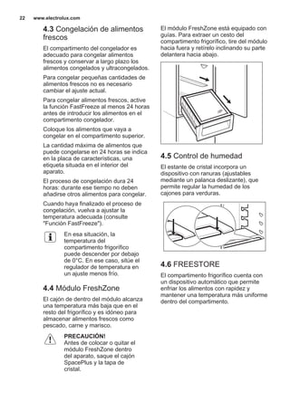 4.3 Congelación de alimentos
frescos
El compartimento del congelador es
adecuado para congelar alimentos
frescos y conservar a largo plazo los
alimentos congelados y ultracongelados.
Para congelar pequeñas cantidades de
alimentos frescos no es necesario
cambiar el ajuste actual.
Para congelar alimentos frescos, active
la función FastFreeze al menos 24 horas
antes de introducir los alimentos en el
compartimento congelador.
Coloque los alimentos que vaya a
congelar en el compartimento superior.
La cantidad máxima de alimentos que
puede congelarse en 24 horas se indica
en la placa de características, una
etiqueta situada en el interior del
aparato.
El proceso de congelación dura 24
horas: durante ese tiempo no deben
añadirse otros alimentos para congelar.
Cuando haya finalizado el proceso de
congelación, vuelva a ajustar la
temperatura adecuada (consulte
"Función FastFreeze").
En esa situación, la
temperatura del
compartimento frigorífico
puede descender por debajo
de 0°C. En ese caso, sitúe el
regulador de temperatura en
un ajuste menos frío.
4.4 Módulo FreshZone
El cajón de dentro del módulo alcanza
una temperatura más baja que en el
resto del frigorífico y es idóneo para
almacenar alimentos frescos como
pescado, carne y marisco.
PRECAUCIÓN!
Antes de colocar o quitar el
módulo FreshZone dentro
del aparato, saque el cajón
SpacePlus y la tapa de
cristal.
El módulo FreshZone está equipado con
guías. Para extraer un cesto del
compartimento frigorífico, tire del módulo
hacia fuera y retírelo inclinando su parte
delantera hacia abajo.
4.5 Control de humedad
El estante de cristal incorpora un
dispositivo con ranuras (ajustables
mediante un palanca deslizante), que
permite regular la humedad de los
cajones para verduras.
4.6 FREESTORE
El compartimento frigorífico cuenta con
un dispositivo automático que permite
enfriar los alimentos con rapidez y
mantener una temperatura más uniforme
dentro del compartimento.
www.electrolux.com22
 