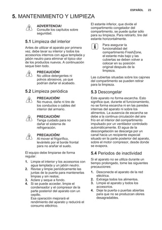 5. MANTENIMIENTO Y LIMPIEZA
ADVERTENCIA!
Consulte los capítulos sobre
seguridad.
5.1 Limpieza del interior
Antes de utilizar el aparato por primera
vez, debe lavar su interior y todos los
accesorios internos con agua templada y
jabón neutro para eliminar el típico olor
de los productos nuevos. A continuación
seque bien todo.
PRECAUCIÓN!
No utilice detergentes ni
polvos abrasivos, ya que
podrían dañar el acabado.
5.2 Limpieza periódica
PRECAUCIÓN!
No mueva, dañe ni tire de
los conductos o cables del
interior del armario.
PRECAUCIÓN!
Tenga cuidado para no
dañar el sistema de
refrigeración.
PRECAUCIÓN!
Al mover el frigorífico,
levántelo por el borde frontal
para no arañar el suelo.
El equipo debe limpiarse de forma
regular:
1. Limpie el interior y los accesorios con
agua templada y un jabón neutro.
2. Revise y limpie periódicamente las
juntas de la puerta para mantenerlas
limpias y sin restos;
3. Aclare y seque a fondo.
4. Si se puede acceder, limpie el
condensador y el compresor de la
parte posterior del aparato con un
cepillo.
Esa operación mejorará el
rendimiento del aparato y reducirá el
consumo eléctrico.
El estante inferior, que divide el
compartimento congelador del
compartimento, se puede quitar sólo
para su limpieza. Para retirarlo, tire del
estante horizontalmente.
Para asegurar la
funcionalidad del
compartimento FreshZone,
el estante más bajo y las
cubiertas se deben volver a
colocar en su posición
original después de la
limpieza.
Las cubiertas situadas sobre los cajones
del compartimento se pueden retirar
para la limpieza.
5.3 Descongelar
Este aparato no forma escarcha. Esto
significa que, durante el funcionamiento,
no se forma escarcha ni en las paredes
internas del aparato ni sobre los
alimentos. La ausencia de escarcha se
debe a la continua circulación del aire
frío en el interior del compartimento
impulsado por un ventilador controlado
automáticamente. El agua de la
descongelación se descarga por un
canal hacia un recipiente especial
situado en la parte posterior del aparato,
sobre el motor compresor, desde donde
se evapora.
5.4 Periodos de inactividad
Si el aparato no se utiliza durante un
tiempo prolongado, tome las siguientes
precauciones:
1. Desconecte el aparato de la red
eléctrica.
2. Extraiga todos los alimentos.
3. Limpie el aparato y todos los
accesorios.
4. Deje la puerta o puertas abiertas
para que no se produzcan olores
desagradables.
ESPAÑOL 23
 
