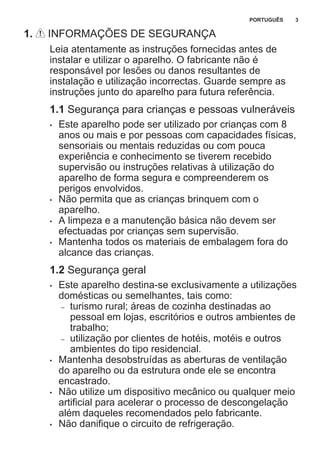 1. INFORMAÇÕES DE SEGURANÇA
Leia atentamente as instruções fornecidas antes de
instalar e utilizar o aparelho. O fabricante não é
responsável por lesões ou danos resultantes de
instalação e utilização incorrectas. Guarde sempre as
instruções junto do aparelho para futura referência.
1.1 Segurança para crianças e pessoas vulneráveis
• Este aparelho pode ser utilizado por crianças com 8
anos ou mais e por pessoas com capacidades físicas,
sensoriais ou mentais reduzidas ou com pouca
experiência e conhecimento se tiverem recebido
supervisão ou instruções relativas à utilização do
aparelho de forma segura e compreenderem os
perigos envolvidos.
• Não permita que as crianças brinquem com o
aparelho.
• A limpeza e a manutenção básica não devem ser
efectuadas por crianças sem supervisão.
• Mantenha todos os materiais de embalagem fora do
alcance das crianças.
1.2 Segurança geral
• Este aparelho destina-se exclusivamente a utilizações
domésticas ou semelhantes, tais como:
– turismo rural; áreas de cozinha destinadas ao
pessoal em lojas, escritórios e outros ambientes de
trabalho;
– utilização por clientes de hotéis, motéis e outros
ambientes do tipo residencial.
• Mantenha desobstruídas as aberturas de ventilação
do aparelho ou da estrutura onde ele se encontra
encastrado.
• Não utilize um dispositivo mecânico ou qualquer meio
artificial para acelerar o processo de descongelação
além daqueles recomendados pelo fabricante.
• Não danifique o circuito de refrigeração.
PORTUGUÊS 3
 