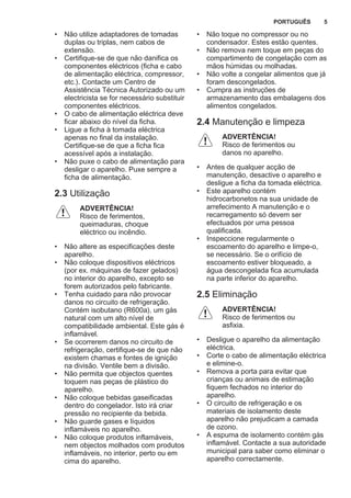 • Não utilize adaptadores de tomadas
duplas ou triplas, nem cabos de
extensão.
• Certifique-se de que não danifica os
componentes eléctricos (ficha e cabo
de alimentação eléctrica, compressor,
etc.). Contacte um Centro de
Assistência Técnica Autorizado ou um
electricista se for necessário substituir
componentes eléctricos.
• O cabo de alimentação eléctrica deve
ficar abaixo do nível da ficha.
• Ligue a ficha à tomada eléctrica
apenas no final da instalação.
Certifique-se de que a ficha fica
acessível após a instalação.
• Não puxe o cabo de alimentação para
desligar o aparelho. Puxe sempre a
ficha de alimentação.
2.3 Utilização
ADVERTÊNCIA!
Risco de ferimentos,
queimaduras, choque
eléctrico ou incêndio.
• Não altere as especificações deste
aparelho.
• Não coloque dispositivos eléctricos
(por ex. máquinas de fazer gelados)
no interior do aparelho, excepto se
forem autorizados pelo fabricante.
• Tenha cuidado para não provocar
danos no circuito de refrigeração.
Contém isobutano (R600a), um gás
natural com um alto nível de
compatibilidade ambiental. Este gás é
inflamável.
• Se ocorrerem danos no circuito de
refrigeração, certifique-se de que não
existem chamas e fontes de ignição
na divisão. Ventile bem a divisão.
• Não permita que objectos quentes
toquem nas peças de plástico do
aparelho.
• Não coloque bebidas gaseificadas
dentro do congelador. Isto irá criar
pressão no recipiente da bebida.
• Não guarde gases e líquidos
inflamáveis no aparelho.
• Não coloque produtos inflamáveis,
nem objectos molhados com produtos
inflamáveis, no interior, perto ou em
cima do aparelho.
• Não toque no compressor ou no
condensador. Estes estão quentes.
• Não remova nem toque em peças do
compartimento de congelação com as
mãos húmidas ou molhadas.
• Não volte a congelar alimentos que já
foram descongelados.
• Cumpra as instruções de
armazenamento das embalagens dos
alimentos congelados.
2.4 Manutenção e limpeza
ADVERTÊNCIA!
Risco de ferimentos ou
danos no aparelho.
• Antes de qualquer acção de
manutenção, desactive o aparelho e
desligue a ficha da tomada eléctrica.
• Este aparelho contém
hidrocarbonetos na sua unidade de
arrefecimento A manutenção e o
recarregamento só devem ser
efectuados por uma pessoa
qualificada.
• Inspeccione regularmente o
escoamento do aparelho e limpe-o,
se necessário. Se o orifício de
escoamento estiver bloqueado, a
água descongelada fica acumulada
na parte inferior do aparelho.
2.5 Eliminação
ADVERTÊNCIA!
Risco de ferimentos ou
asfixia.
• Desligue o aparelho da alimentação
eléctrica.
• Corte o cabo de alimentação eléctrica
e elimine-o.
• Remova a porta para evitar que
crianças ou animais de estimação
fiquem fechados no interior do
aparelho.
• O circuito de refrigeração e os
materiais de isolamento deste
aparelho não prejudicam a camada
de ozono.
• A espuma de isolamento contém gás
inflamável. Contacte a sua autoridade
municipal para saber como eliminar o
aparelho correctamente.
PORTUGUÊS 5
 