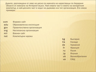 Думите, разглеждани от ляво на дясно са имената на нарастващи по йерархия области от имената на Интернет-възли. Най-лявата част е името на конкретния компютър, а най-дясната част е кодът на държава или тип организация. Ето някои примери: com Фирмен сайт e du Образователна институция gov Правителствена организация org Нестопанска организация mil Военен сайт net Компютърни мрежи bg България C a Канада de Германия f r Франция ru Русия J p Япония uk Великобритания us САЩ 