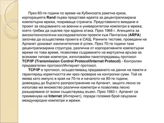 През 60-те години по време на Кубинската ракетна криза, корпорацията  Rand  първа представя идеята за децентрализирана компютърна мрежа, покриваща страната. Представеното виждане е проект за свързването на военни и университетски компютри в мрежа, която трябва да оцелее при ядрена атака. През 1968 г. Агенцията за високотехнологични изследователски проекти към Пентагона ( ARPA ) започва да осъществява проекта в САЩ. Ранните тестове, проведени на Арпанет доказват изключителния й успех. През 70-те години тази децентрализирана структура, различна от корпоративните компютърни мрежи по това време, позволява създаването на виртуална връзка за всякакви типове компютри, използвайки пакетопредаващ протокол  TCP/IP (Transmission Control Protocol/Internet Protocol)  - Контролен предавателен протокол/Интернет протокол. TCP / IP  e протокол, осъществяващ предаването на данни на пакети и гарантиращ коректността им чрез проверка на контролни суми. Той се явява като импулс в края на 70-те и началото на 80-те години, довеждащ до бързото разпространение на Арпанет, защото лесно се използва ма множество различни компютри и позволява лесно разширяване от всеки съществуващ възел. През 1983 г. Арпанет се преименува на  Internet  (Интернет), поради големия брой свързани международни компютри и мрежи.  