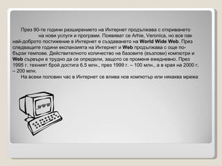 През 90-те години разширението на Интернет продължава с откриването  на нови услуги и програми. Появяват се Arhie, Veronica, но все пак най-доброто постижение в Интернет е създаването на  World Wide Web . През следващите години експанзията на Интернет и  Web  продължава с още по-бързи темпове. Действителното количество на базовите (възлови) компютри и  Web  сървъри е трудно да се определи, защото се променя ежедневно. През 1995 г. техният брой достига 6.5 млн., през 1999 г. – 100 млн., а в края на 2000 г. – 200 млн. На всеки половин час в Интернет се влива нов компютър или някаква мрежа   