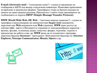 E-mail  ( electronic mail  – “електронна поща”) - служи за предаване на съобщения в ASCII код между отдалечени компютри. Позволява прикачване на файлове в произволен формат. Трансферът става за броени секунди на цената на един градски разговор. Протоколът с който става предаването на съобщенията се нарича  SMTP (Simple Message Transfer Protocol). WWW (World Wide Web, 3W, Web  – “световна широка паяжина”) – служи за трансфер и визуализиране на хипертекстови ( hyper text ) документи, наречени още  Web  документи или  Web  страници.  WWW  дава достъп до сайтове ( site  - място в Интернет) и страници от най-разнообразен характер – музика, филми, телевизия, радио, изкуство, фирми, търговия, търсене и предлагане на работа и мн. др.  WWW  може да се осъществи с програма, наречена браузер ( browser ) - претърсвач. Най-известни браузери са:  Internet Explorer, Nescape   Communicator, Mosaic, Opеra  и др. 