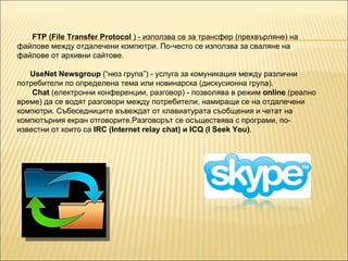 FTP (File Transfer Protocol  ) - използва се за трансфер (прехвърляне) на файлове между отдалечени компютри. По-често се използва за сваляне на файлове от архивни сайтове. UseNet   Newsgroup  (“нюз група”) - услуга за комуникация между различни потребители по определена тема или новинарска (дискусионна група). Chat  (електронни конференции, разговор) - позволява в режим  online  (реално време) да се водят разговори между потребители, намиращи се на отдалечени компютри. Събеседниците въвеждат от клавиатурата съобщения и четат на компютърния екран отговорите.Разговорът се осъществява с програми, по-известни от които са  IRC (Internet relay chat) и ICQ (I Seek You) . 