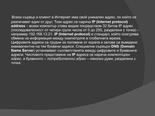 Всеки сървър и клиент в Интернет има свой уникален адрес, по който се различават един от друг. Този адрес се нарича  IP (Internet protocol) address  – всеки компютър става видим посредством 32 битов IP адрес (последователност от четири групи числа от 0 до 255, разделени с точка) – например 192.168.13.21.  IP (Internet protocol)  е стандарт, който осигурява обмена на информация между компютрите в глобалната мрежа. Цифровите адреси са трудни за ползване от хората и затова са въведени еквивалентни на тях буквени адреси. Специални сървъри  DNS  ( Domain Name Server ) установяват съответствията между цифровите и буквените адреси. Числовото представяне на  IP  адреса се нарича  компютърен адрес , а буквеното –  потребителски адрес  – няколко думи, разделени с точка. 