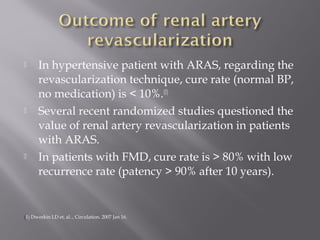  In hypertensive patient with ARAS, regarding the
revascularization technique, cure rate (normal BP,
no medication) is < 10%.(1)
 Several recent randomized studies questioned the
value of renal artery revascularization in patients
with ARAS.
 In patients with FMD, cure rate is > 80% with low
recurrence rate (patency > 90% after 10 years).
(1) Dworkin LD et. al.., Circulation. 2007 Jan 16.
 