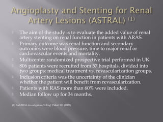  The aim of the study is to evaluate the added value of renal
artery stenting on renal function in patients with ARAS.
 Primary outcome was renal function and secondary
outcomes were blood pressure, time to major renal or
cardiovascular events and mortality.
 Multicenter randomized prospective trial performed in UK.
 806 patients were recruited from 57 hospitals, divided into
two groups: medical treatment vs. revascularization groups.
 Inclusion criteria was the uncertainty of the clinician
whether the patient will benefit from revascularization.
 Patients with RAS more than 60% were included.
 Median follow up for 34 months.
(1) AsATRAL investigators, N Engl J Med, 361 (2009).
 