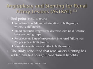  End points results were:
 Renal function: Minor deterioration in both groups
without a difference.
 Blood pressure: Progressive decrease with no difference
between both groups.
 Renal events: Rate of progression into renal failure was
2% per year in both groups.
 Vascular events were similar in both groups.
 The study concluded that renal artery stenting has
added risk but no significant clinical benefits.
(1) AsATRAL investigators, N Engl J Med, 361 (2009).
 