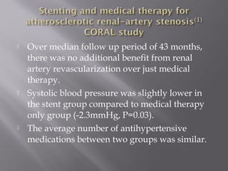  Over median follow up period of 43 months,
there was no additional benefit from renal
artery revascularization over just medical
therapy.
 Systolic blood pressure was slightly lower in
the stent group compared to medical therapy
only group (-2.3mmHg, P=0.03).
 The average number of antihypertensive
medications between two groups was similar.
 