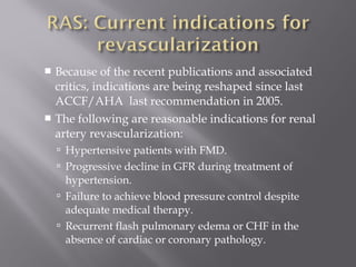  Because of the recent publications and associated
critics, indications are being reshaped since last
ACCF/AHA last recommendation in 2005.
 The following are reasonable indications for renal
artery revascularization:
 Hypertensive patients with FMD.
 Progressive decline in GFR during treatment of
hypertension.
 Failure to achieve blood pressure control despite
adequate medical therapy.
 Recurrent flash pulmonary edema or CHF in the
absence of cardiac or coronary pathology.
 